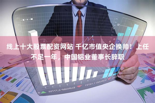 线上十大股票配资网站 千亿市值央企换帅！上任不足一年，中国铝业董事长辞职