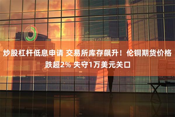 炒股杠杆低息申请 交易所库存飙升！伦铜期货价格跌超2% 失守1万美元关口
