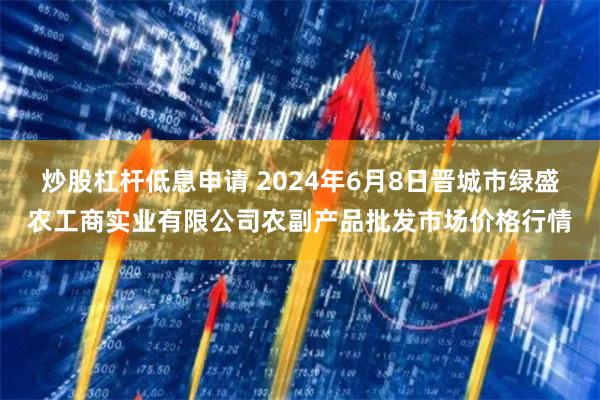 炒股杠杆低息申请 2024年6月8日晋城市绿盛农工商实业有限公司农副产品批发市场价格行情