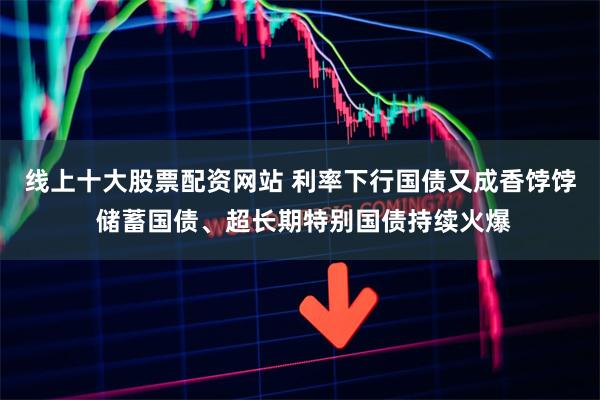 线上十大股票配资网站 利率下行国债又成香饽饽 储蓄国债、超长期特别国债持续火爆