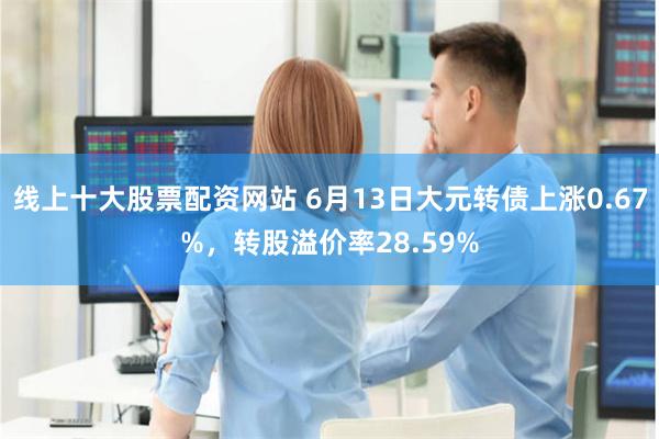 线上十大股票配资网站 6月13日大元转债上涨0.67%，转股溢价率28.59%