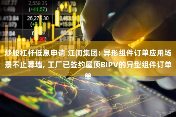 炒股杠杆低息申请 江河集团: 异形组件订单应用场景不止幕墙, 工厂已签约屋顶BIPV的异型组件订单
