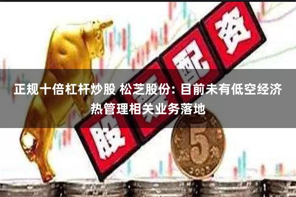 正规十倍杠杆炒股 松芝股份: 目前未有低空经济热管理相关业务落地
