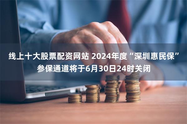 线上十大股票配资网站 2024年度“深圳惠民保”参保通道将于6月30日24时关闭