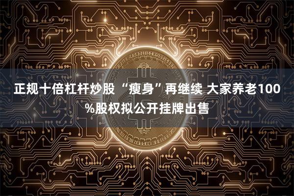 正规十倍杠杆炒股 “瘦身”再继续 大家养老100%股权拟公开挂牌出售