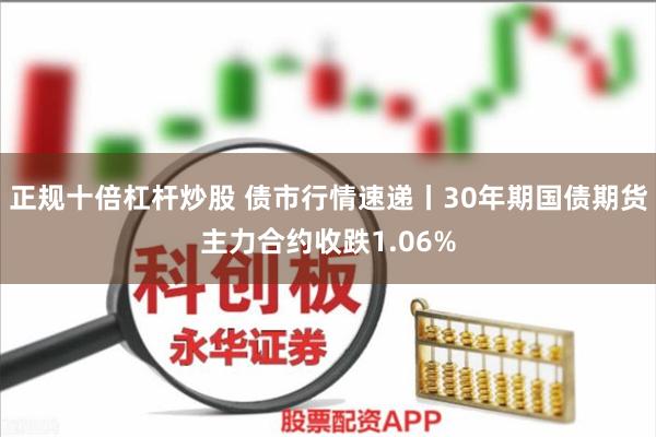 正规十倍杠杆炒股 债市行情速递丨30年期国债期货主力合约收跌1.06%