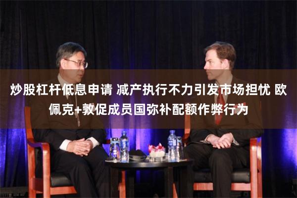 炒股杠杆低息申请 减产执行不力引发市场担忧 欧佩克+敦促成员国弥补配额作弊行为