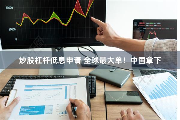 炒股杠杆低息申请 全球最大单！中国拿下