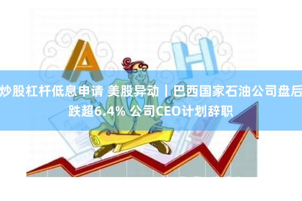 炒股杠杆低息申请 美股异动｜巴西国家石油公司盘后跌超6.4% 公司CEO计划辞职