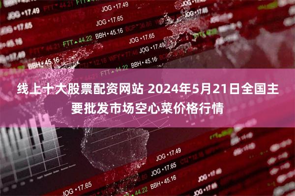 线上十大股票配资网站 2024年5月21日全国主要批发市场空心菜价格行情