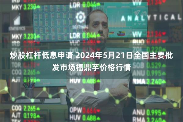 炒股杠杆低息申请 2024年5月21日全国主要批发市场福鼎芋价格行情