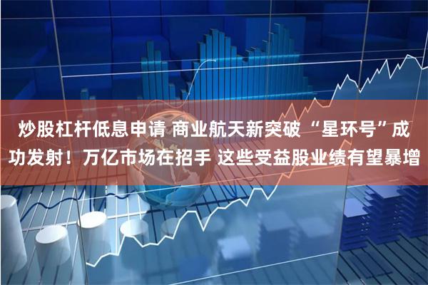 炒股杠杆低息申请 商业航天新突破 “星环号”成功发射！万亿市场在招手 这些受益股业绩有望暴增