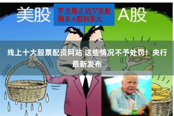 线上十大股票配资网站 这些情况不予处罚！央行最新发布