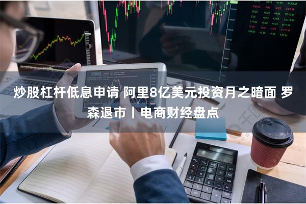 炒股杠杆低息申请 阿里8亿美元投资月之暗面 罗森退市丨电商财经盘点