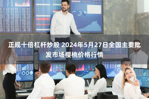 正规十倍杠杆炒股 2024年5月27日全国主要批发市场樱桃价格行情