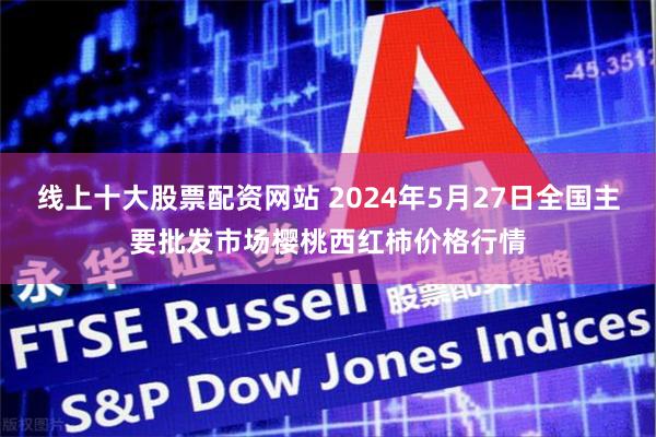 线上十大股票配资网站 2024年5月27日全国主要批发市场樱桃西红柿价格行情