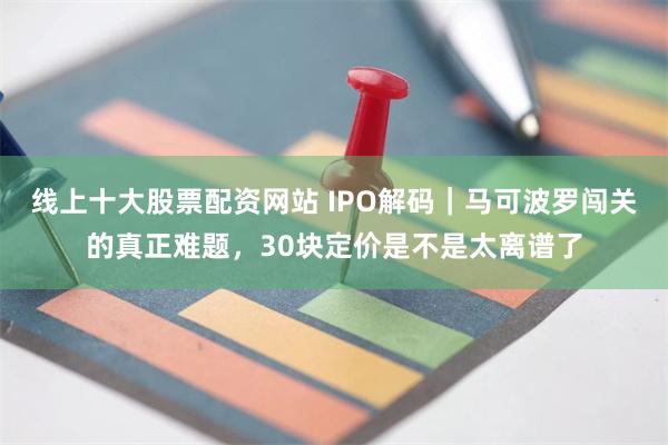 线上十大股票配资网站 IPO解码｜马可波罗闯关的真正难题，30块定价是不是太离谱了