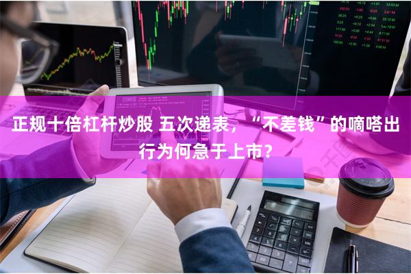 正规十倍杠杆炒股 五次递表，“不差钱”的嘀嗒出行为何急于上市？
