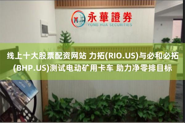 线上十大股票配资网站 力拓(RIO.US)与必和必拓(BHP.US)测试电动矿用卡车 助力净零排目标