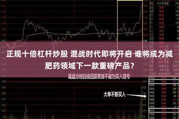 正规十倍杠杆炒股 混战时代即将开启 谁将成为减肥药领域下一款重磅产品？