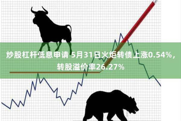 炒股杠杆低息申请 5月31日火炬转债上涨0.54%，转股溢价率26.27%