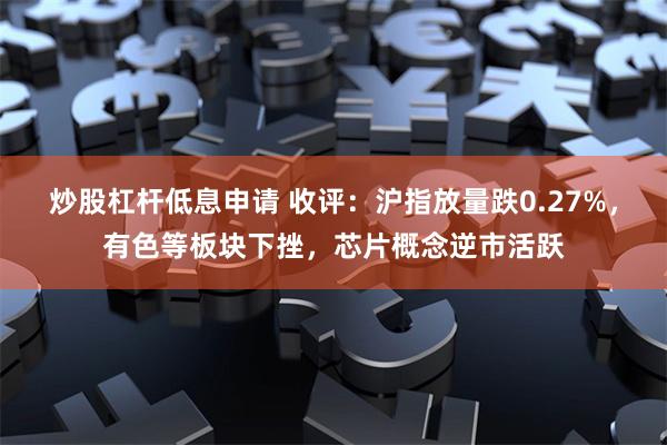 炒股杠杆低息申请 收评：沪指放量跌0.27%，有色等板块下挫，芯片概念逆市活跃