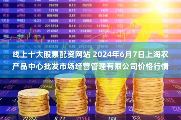 线上十大股票配资网站 2024年6月7日上海农产品中心批发市场经营管理有限公司价格行情