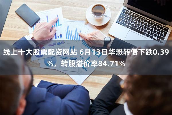 线上十大股票配资网站 6月13日华懋转债下跌0.39%，转股溢价率84.71%