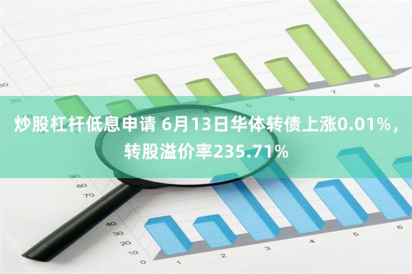 炒股杠杆低息申请 6月13日华体转债上涨0.01%，转股溢价率235.71%