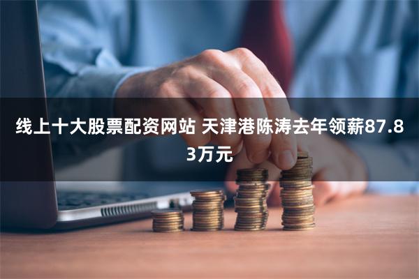 线上十大股票配资网站 天津港陈涛去年领薪87.83万元