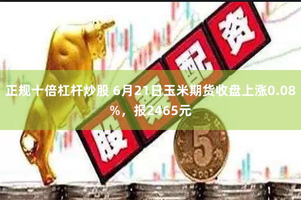 正规十倍杠杆炒股 6月21日玉米期货收盘上涨0.08%，报2465元