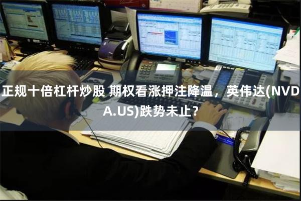 正规十倍杠杆炒股 期权看涨押注降温，英伟达(NVDA.US)跌势未止？