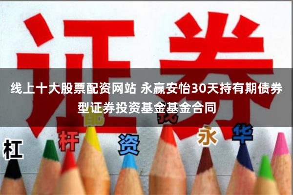 线上十大股票配资网站 永赢安怡30天持有期债券型证券投资基金基金合同