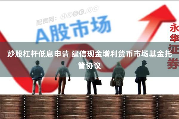 炒股杠杆低息申请 建信现金增利货币市场基金托管协议