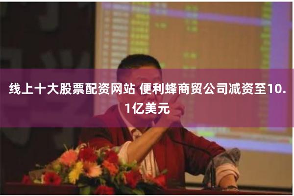 线上十大股票配资网站 便利蜂商贸公司减资至10.1亿美元
