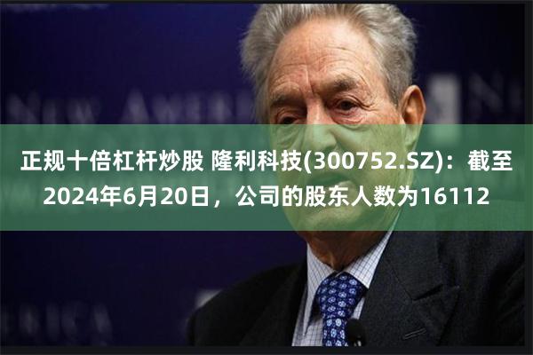 正规十倍杠杆炒股 隆利科技(300752.SZ)：截至2024年6月20日，公司的股东人数为16112