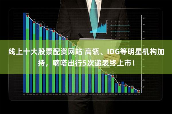 线上十大股票配资网站 高瓴、IDG等明星机构加持，嘀嗒出行5次递表终上市！