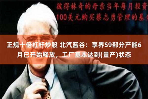 正规十倍杠杆炒股 北汽蓝谷：享界S9部分产能6月已开始释放，工厂基本达到(量产)状态