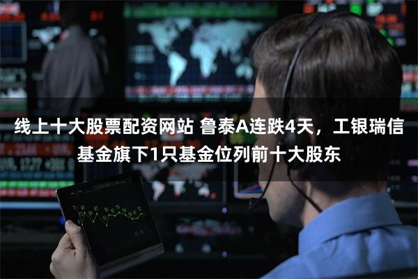 线上十大股票配资网站 鲁泰A连跌4天，工银瑞信基金旗下1只基金位列前十大股东