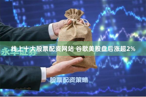 线上十大股票配资网站 谷歌美股盘后涨超2%