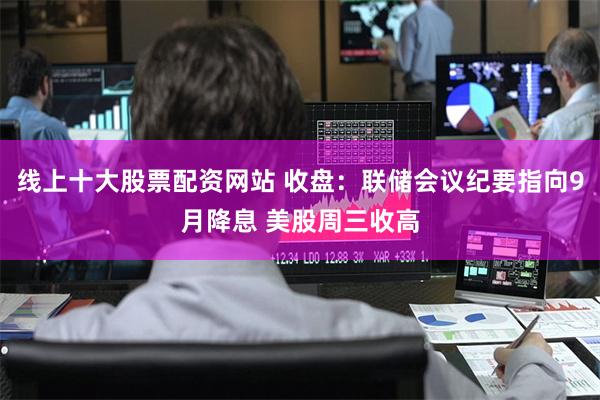 线上十大股票配资网站 收盘：联储会议纪要指向9月降息 美股周三收高