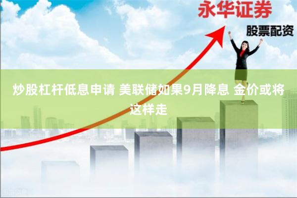 炒股杠杆低息申请 美联储如果9月降息 金价或将这样走