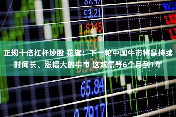 正规十倍杠杆炒股 花旗：下一轮中国牛市将是持续时间长、涨幅大的牛市 这或需等6个月到1年