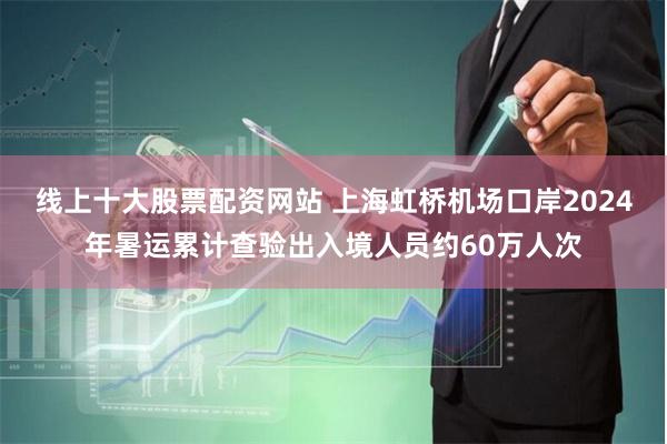 线上十大股票配资网站 上海虹桥机场口岸2024年暑运累计查验出入境人员约60万人次