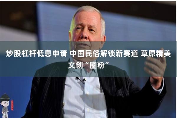 炒股杠杆低息申请 中国民俗解锁新赛道 草原精美文创“圈粉”