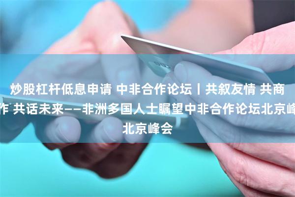炒股杠杆低息申请 中非合作论坛丨共叙友情 共商合作 共话未来——非洲多国人士瞩望中非合作论坛北京峰会