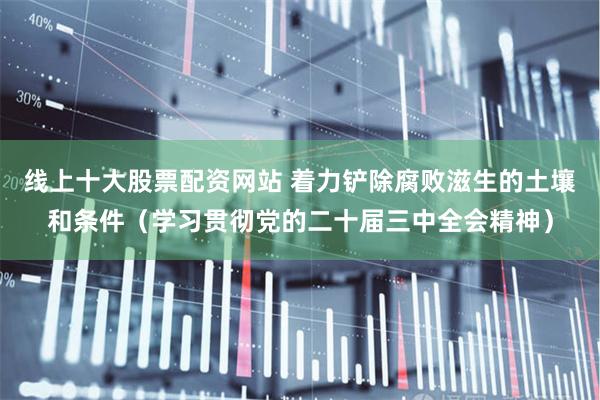 线上十大股票配资网站 着力铲除腐败滋生的土壤和条件（学习贯彻党的二十届三中全会精神）