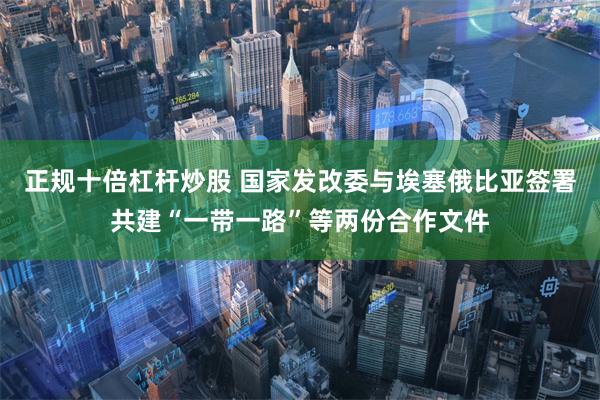 正规十倍杠杆炒股 国家发改委与埃塞俄比亚签署共建“一带一路”等两份合作文件