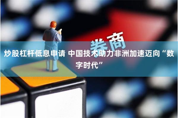 炒股杠杆低息申请 中国技术助力非洲加速迈向“数字时代”