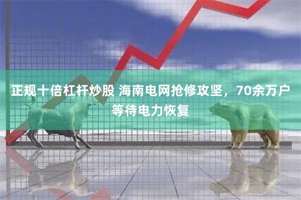 正规十倍杠杆炒股 海南电网抢修攻坚，70余万户等待电力恢复